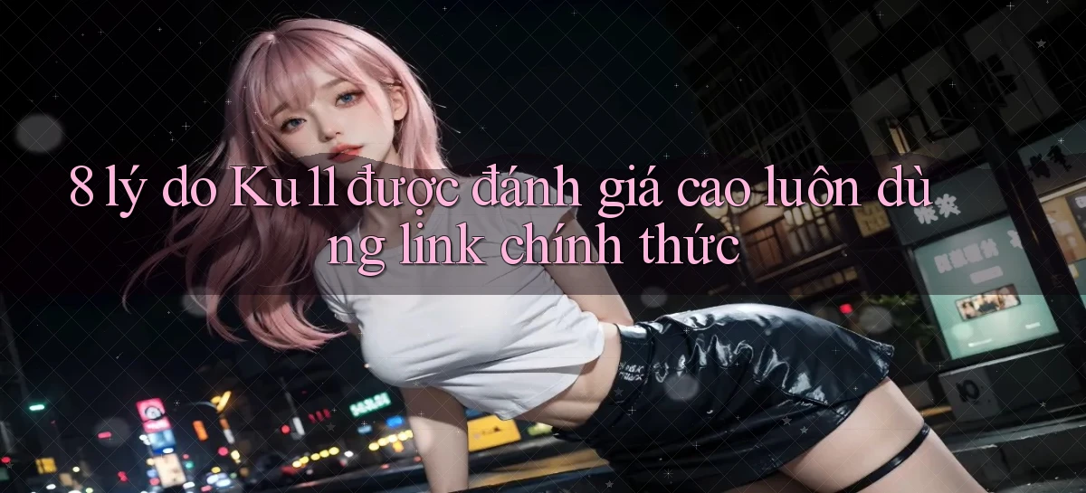 8 lý do Ku11 được đánh giá cao luôn dùng link chính thức