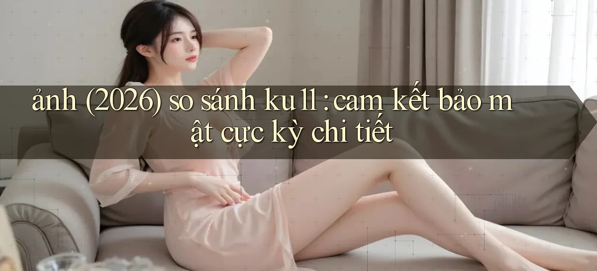 ảnh (2026) so sánh ku11 cam kết bảo mật cực kỳ chi tiết