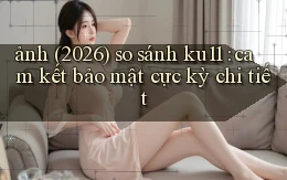 ảnh (2026) so sánh ku11 cam kết bảo mật cực kỳ chi tiết