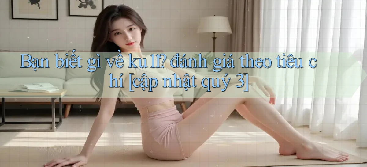 Bạn biết gì về ku11 đánh giá theo tiêu chí [cập nhật quý 3]