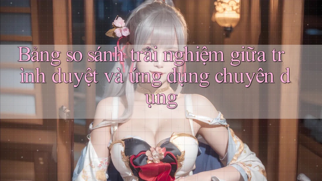 Bảng so sánh trải nghiệm giữa trình duyệt và ứng dụng chuyên dụng Bảng so sánh trải nghiệm giữa trình duyệt và ứng dụng chuyên dụng