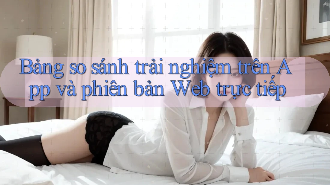 Bảng so sánh trải nghiệm trên App và phiên bản Web trực tiếp