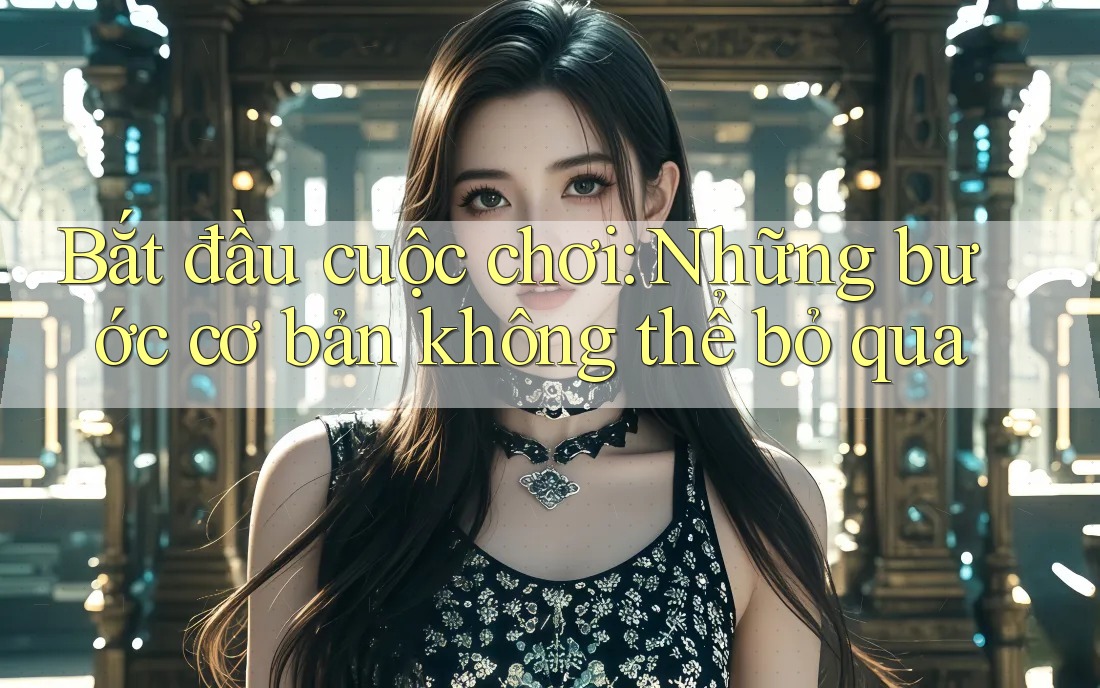 Bắt đầu cuộc chơi: Những bước cơ bản không thể bỏ qua