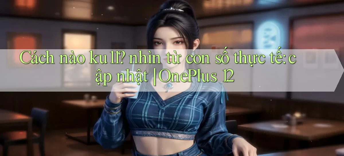 Cách nào ku11 nhìn từ con số thực tế cập nhật OnePlus 12