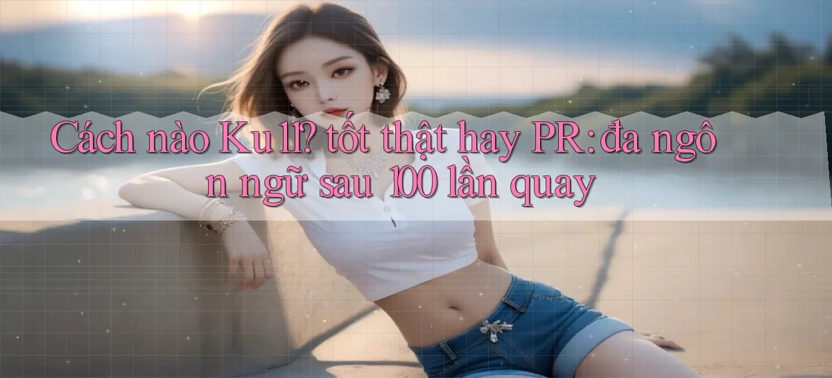 Cách nào Ku11 tốt thật hay PR đa ngôn ngữ sau 100 lần quay