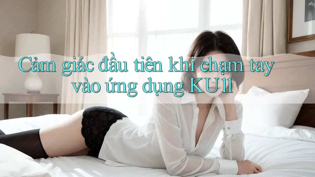 Cảm giác đầu tiên khi chạm tay vào ứng dụng KU11 Cảm giác đầu tiên khi chạm tay vào ứng dụng KU11