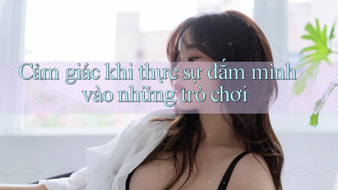 Cảm giác khi thực sự đắm mình vào những trò chơi Cảm giác khi thực sự đắm mình vào những trò chơi