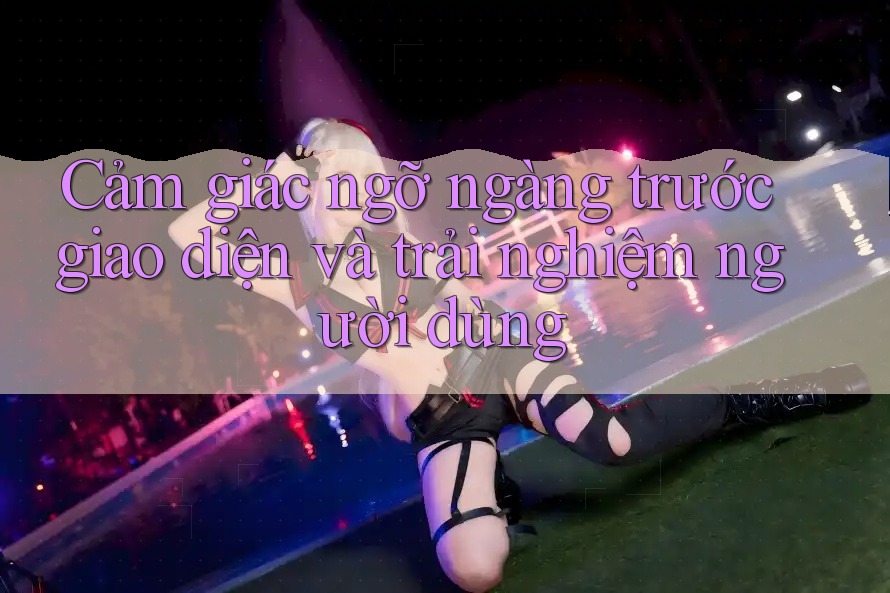Cảm giác ngỡ ngàng trước giao diện và trải nghiệm người dùng