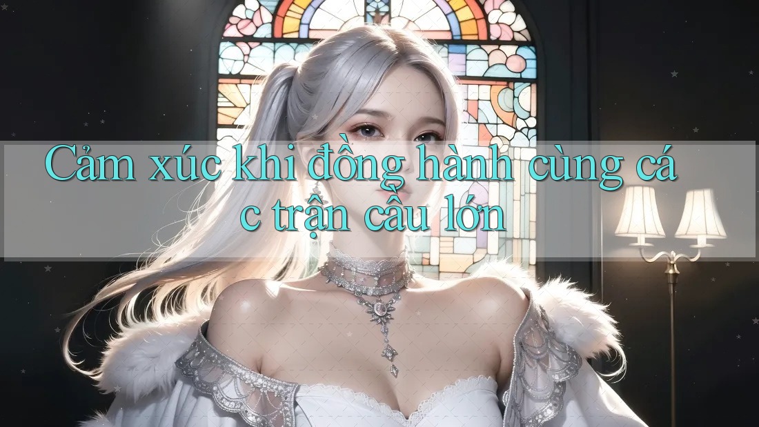 Cảm xúc khi đồng hành cùng các trận cầu lớn Cảm xúc khi đồng hành cùng các trận cầu lớn