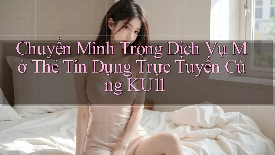 Chuyển Mình Trong Dịch Vụ Mở Thẻ Tín Dụng Trực Tuyến Cùng KU11