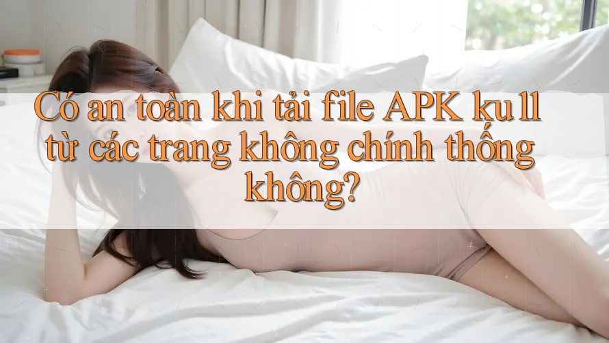 Có an toàn khi tải file APK ku11 từ các trang không chính thống không?