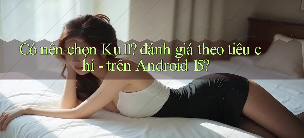 Có nên chọn Ku11 đánh giá theo tiêu chí   trên Android 15