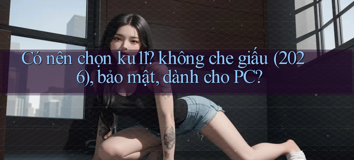 Có nên chọn ku11 không che giấu (2026), bảo mật, dành cho PC