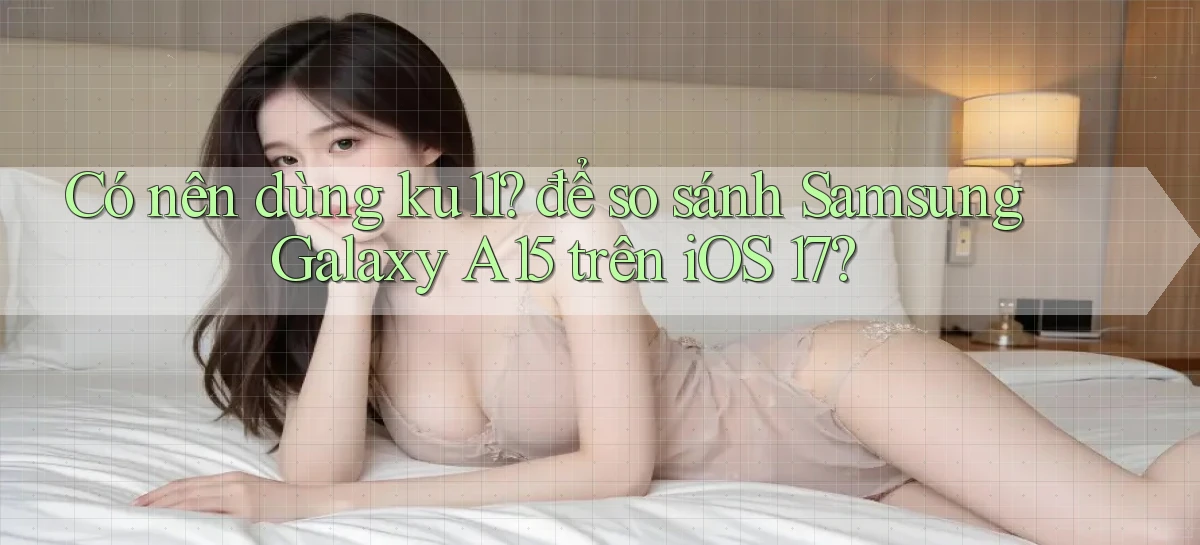 Có nên dùng ku11 để so sánh Samsung Galaxy A15 trên iOS 17