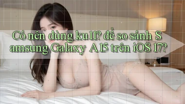 Có nên dùng ku11 để so sánh Samsung Galaxy A15 trên iOS 17