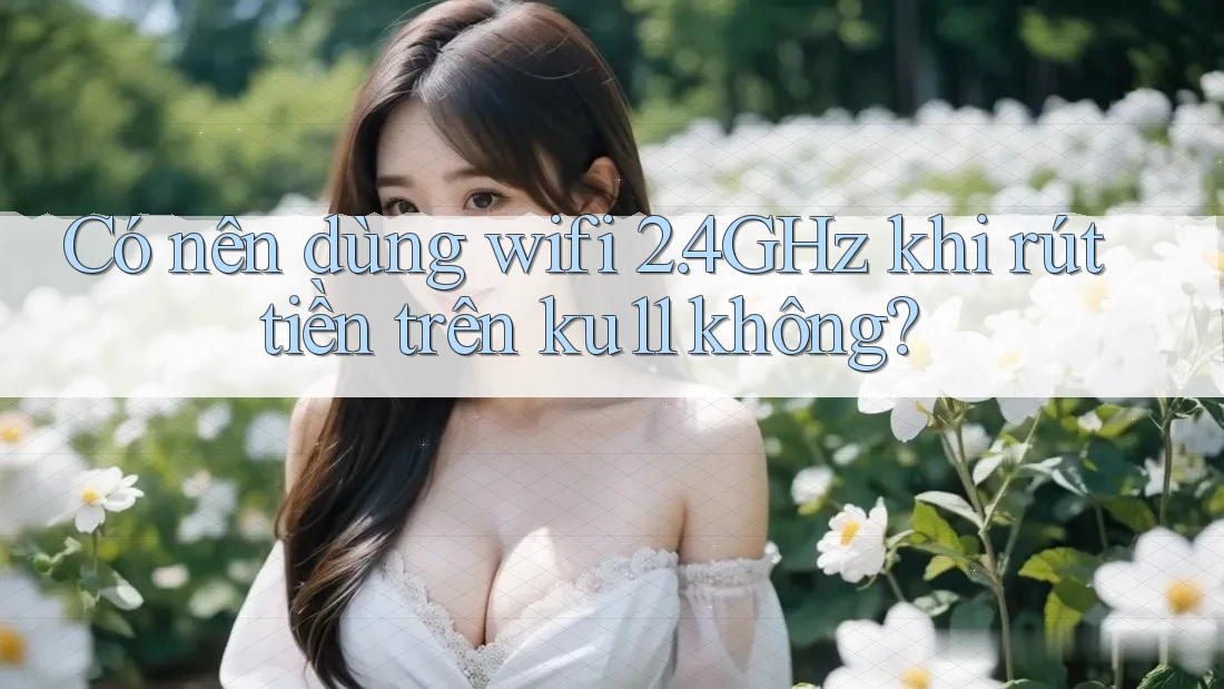 Có nên dùng wifi 2. 4GHz khi rút tiền trên ku11 không?