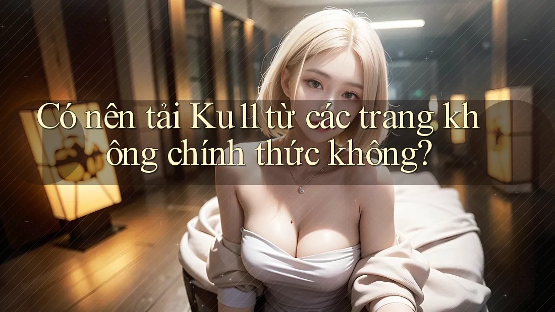 Có nên tải Ku11 từ các trang không chính thức không? Có nên tải Ku11 từ các trang không chính thức không?
