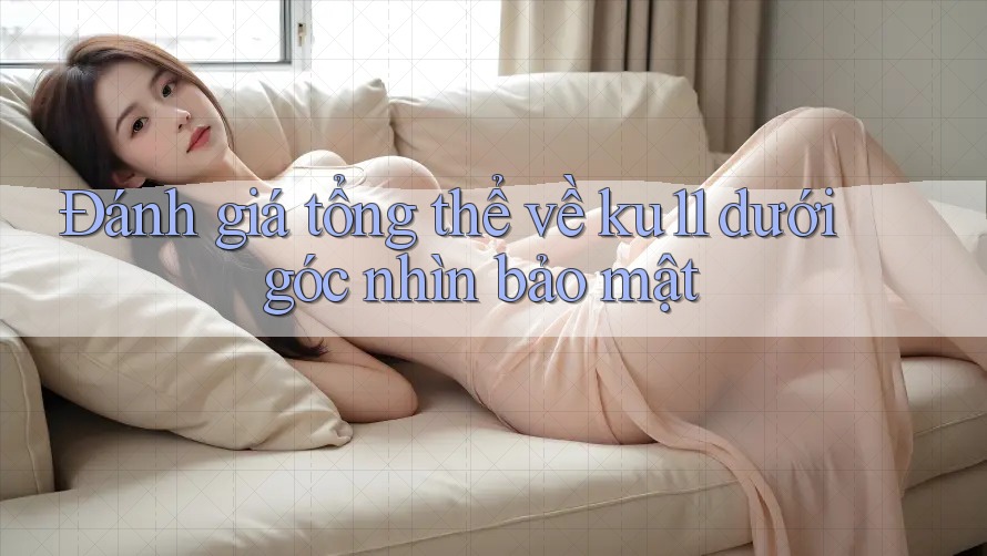 Đánh giá tổng thể về ku11 dưới góc nhìn bảo mật Đánh giá tổng thể về ku11 dưới góc nhìn bảo mật