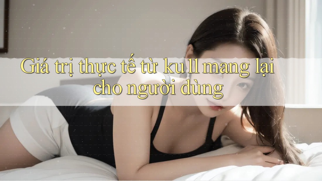 Giá trị thực tế từ ku11 mang lại cho người dùng