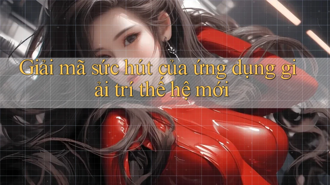 Giải mã sức hút của ứng dụng giải trí thế hệ mới Giải mã sức hút của ứng dụng giải trí thế hệ mới