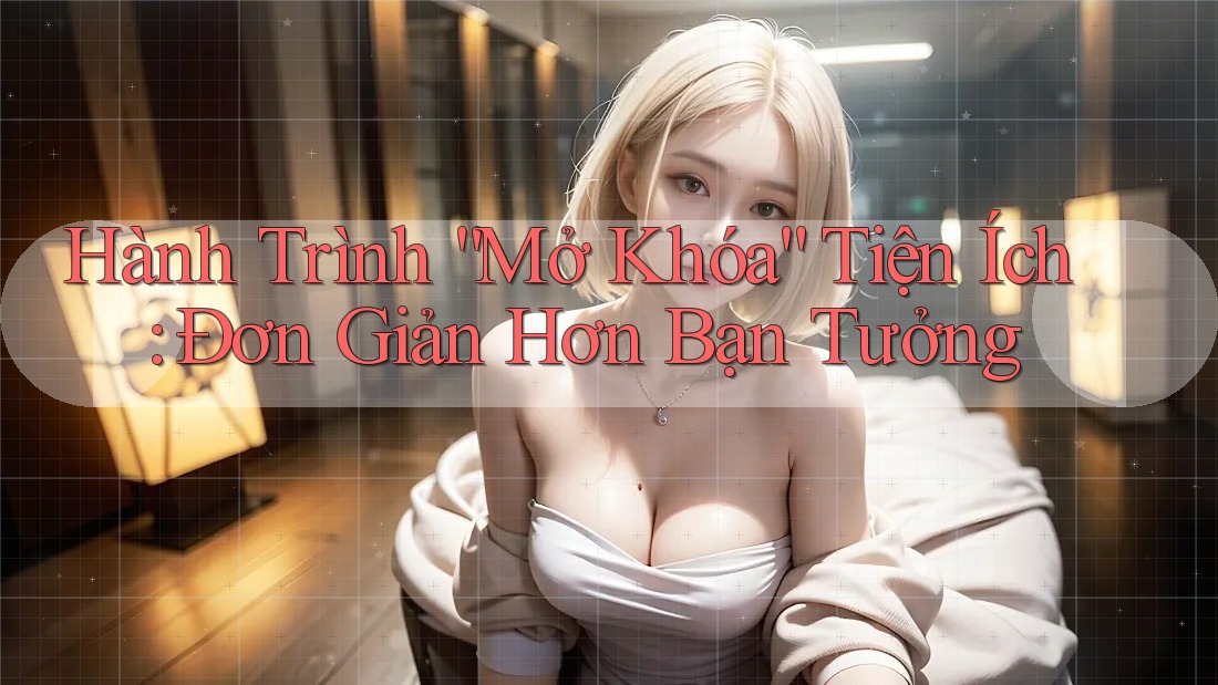 Hành Trình “Mở Khóa” Tiện Ích: Đơn Giản Hơn Bạn Tưởng