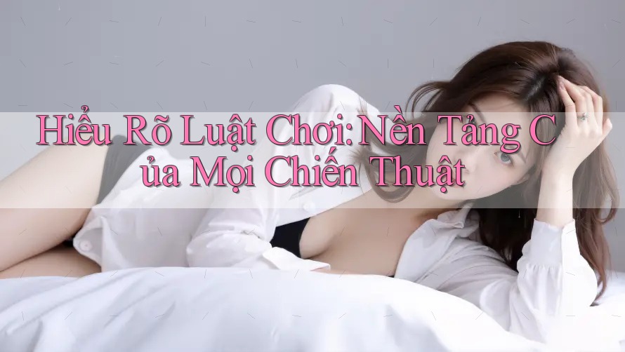Hiểu Rõ Luật Chơi - Nền Tảng Của Mọi Chiến Thuật