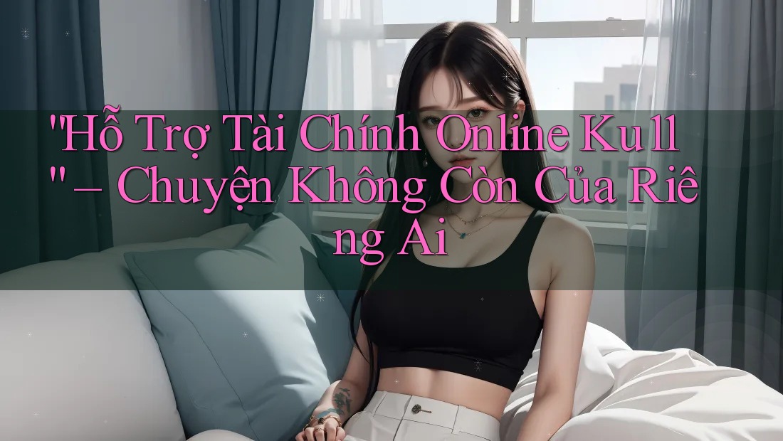 “Hỗ Trợ Tài Chính Online Ku11” – Chuyện Không Còn Của Riêng Ai