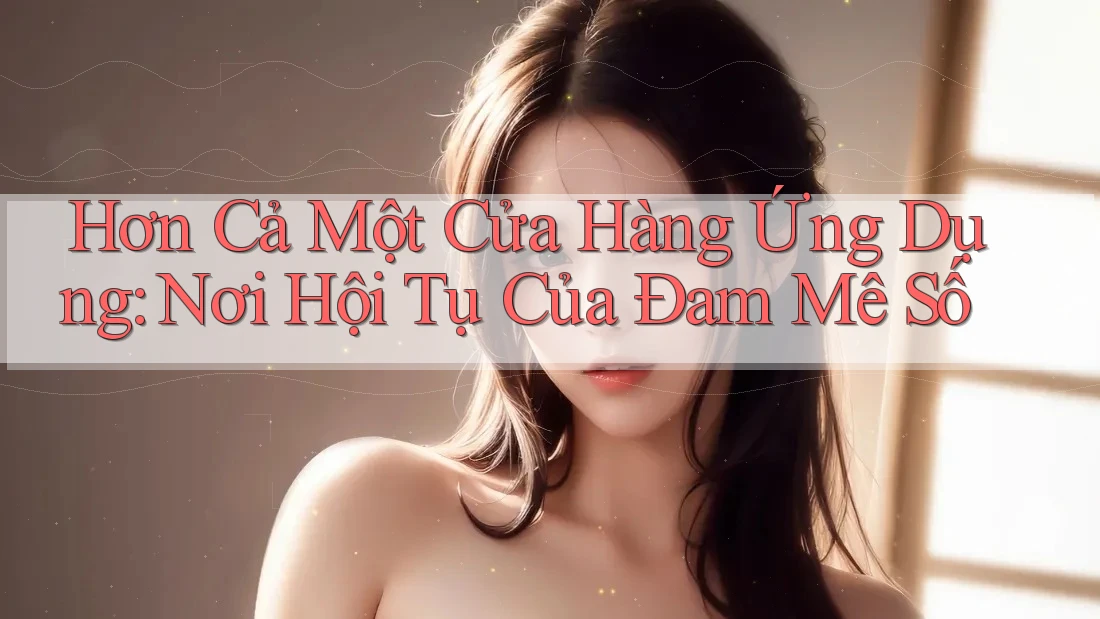 Hơn Cả Một Cửa Hàng Ứng Dụng: Nơi Hội Tụ Của Đam Mê Số