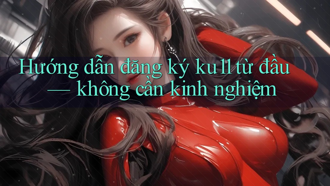 Hướng dẫn đăng ký ku11 từ đầu — không cần kinh nghiệm