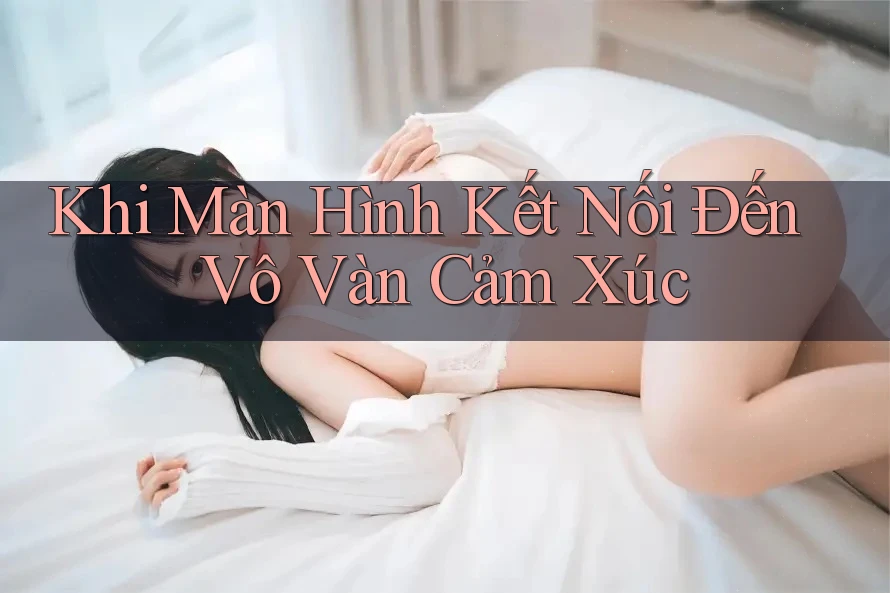 Khi Màn Hình Kết Nối Đến Vô Vàn Cảm Xúc Khi Màn Hình Kết Nối Đến Vô Vàn Cảm Xúc