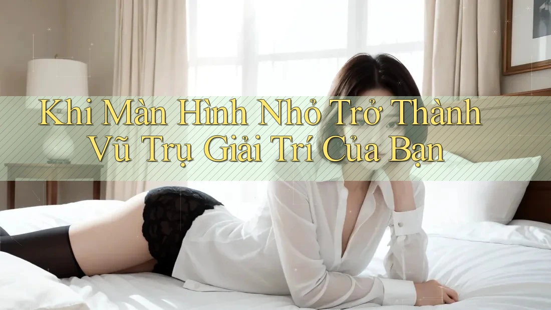 Khi Màn Hình Nhỏ Trở Thành Vũ Trụ Giải Trí Của Bạn