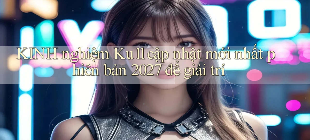 KINH nghiệm Ku11 cập nhật mới nhất phiên bản 2027 để giải trí