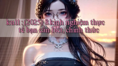 ku11 (2025) 8 kinh nghiệm thực tế bạn cần biết, chính thức