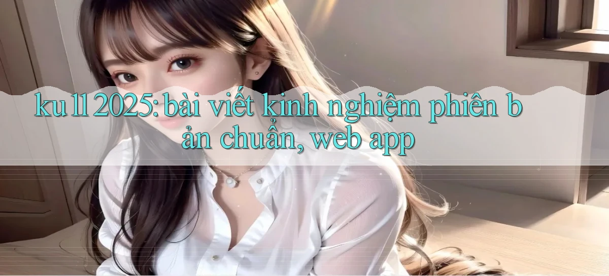 ku11 2025 bài viết kinh nghiệm phiên bản chuẩn, web app