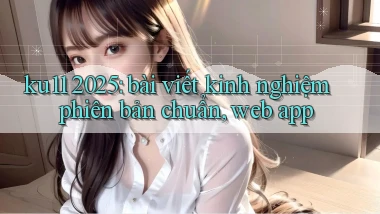 ku11 2025 bài viết kinh nghiệm phiên bản chuẩn, web app