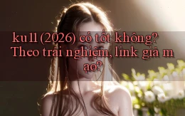 ku11 (2026) có tốt không theo trải nghiệm, link giả mạo