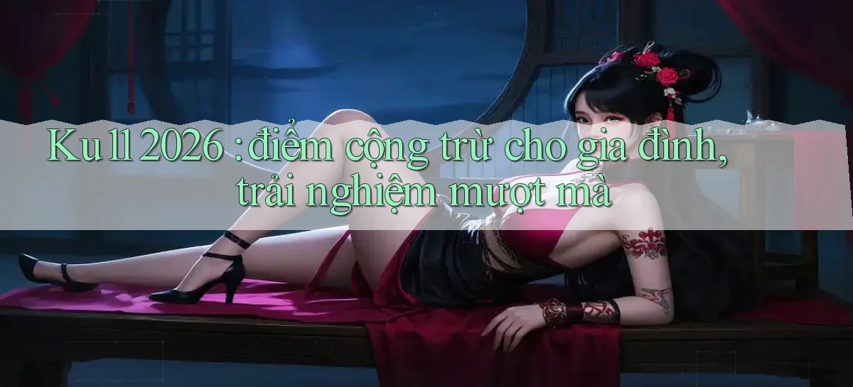 Ku11 2026 điểm cộng trừ cho gia đình, trải nghiệm mượt mà