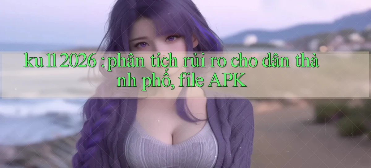 ku11 2026 phân tích rủi ro cho dân thành phố, file APK
