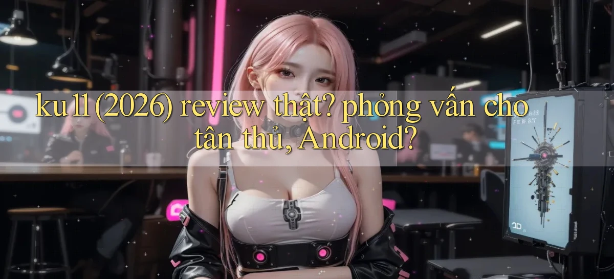 ku11 (2026) review thật phỏng vấn cho tân thủ, Android