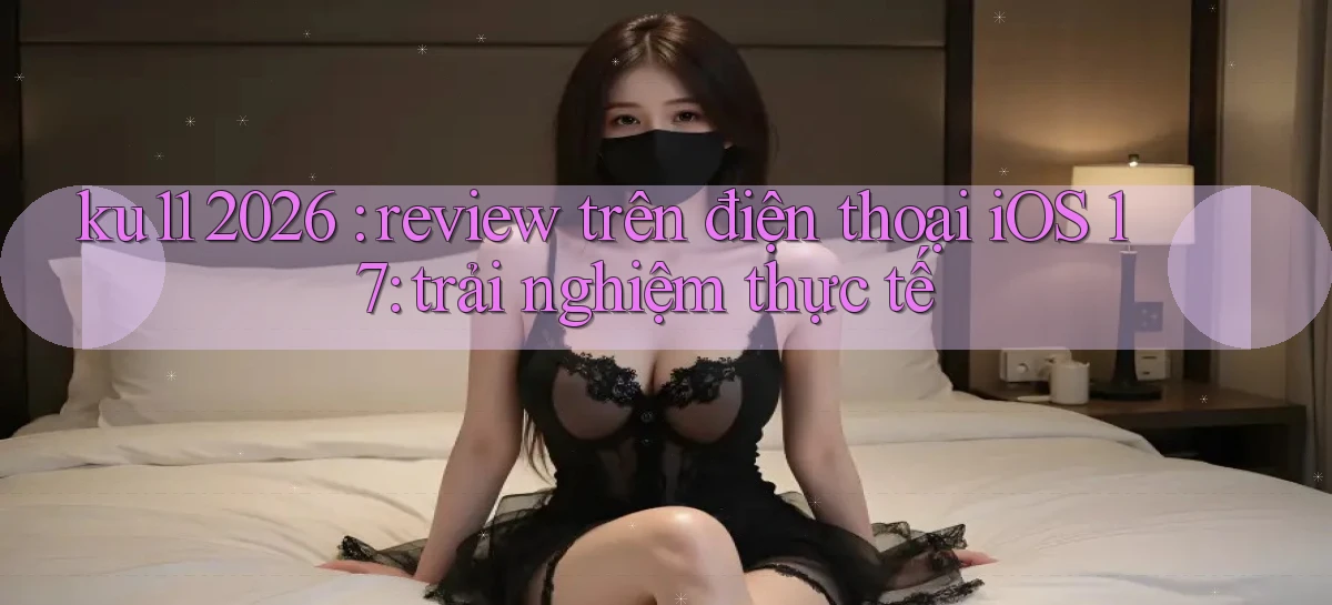 ku11 2026 review trên điện thoại iOS 17 trải nghiệm thực tế