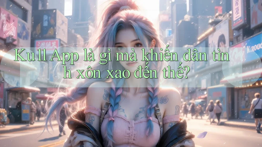 Ku11 App là gì mà khiến dân tình xôn xao đến thế?