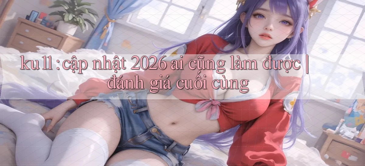 ku11 cập nhật 2026 ai cũng làm được đánh giá cuối cùng