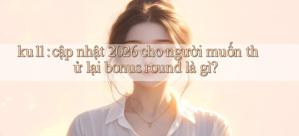 ku11 cập nhật 2026 cho người muốn thử lại bonus round là gì