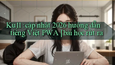 Ku11 cập nhật 2026 hướng dẫn tiếng Việt PWA bài học rút ra