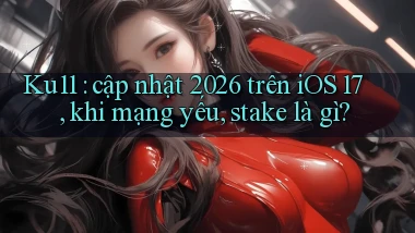 Ku11 cập nhật 2026 trên iOS 17, khi mạng yếu, stake là gì