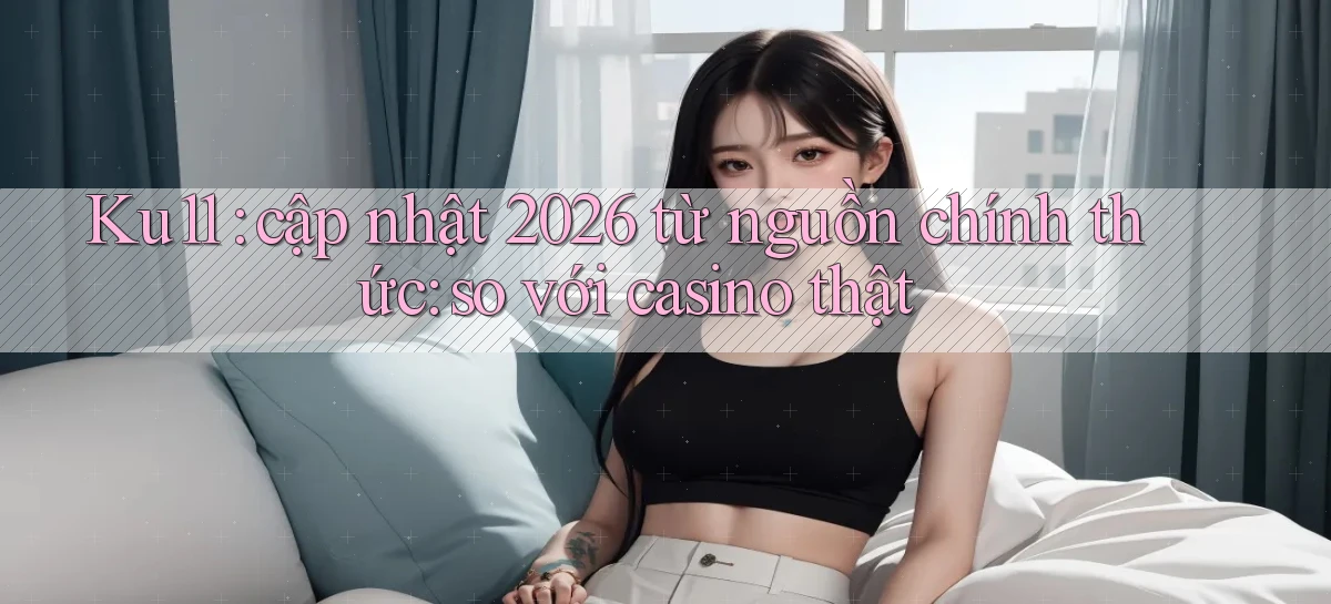 Ku11 cập nhật 2026 từ nguồn chính thức so với casino thật