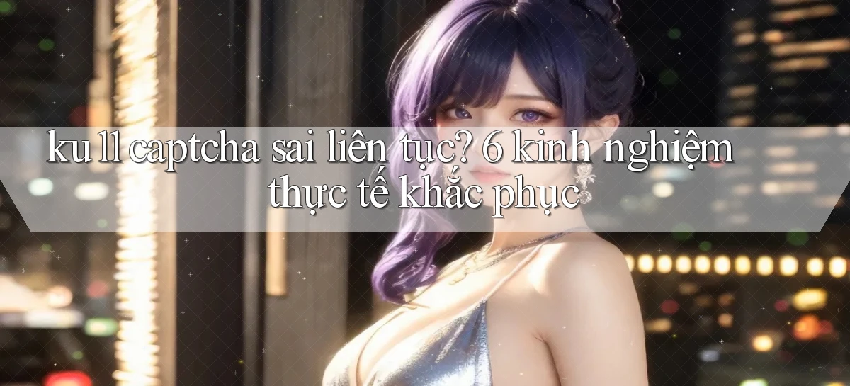 ku11 captcha sai liên tục 6 kinh nghiệm thực tế khắc phục