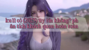 ku11 có (2025) uy tín không phân tích khách quan hoàn toàn