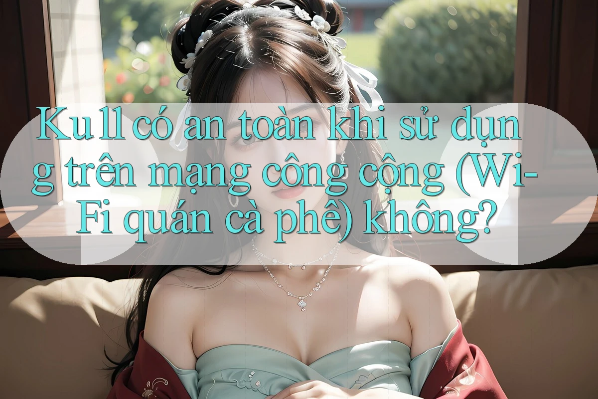 Ku11 có an toàn khi sử dụng trên mạng công cộng (Wi-Fi quán cà phê) không?