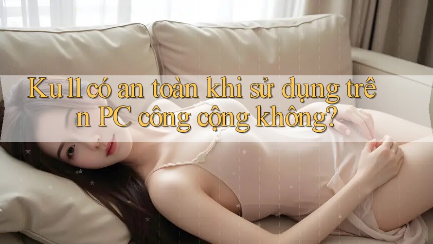 Ku11 có an toàn khi sử dụng trên PC công cộng không?